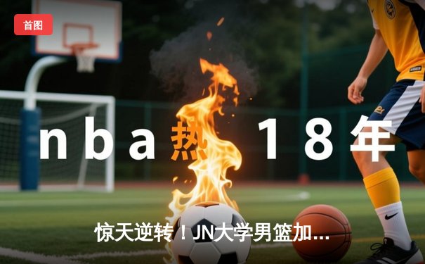 惊天逆转！JN大学男篮加时险胜卫冕冠军，张伟35分创赛季新高