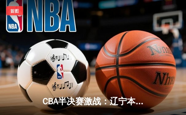 CBA半决赛激战：辽宁本钢险胜广东宏远，赵继伟关键三分定乾坤