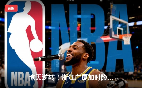 惊天逆转！浙江广厦加时险胜广东宏远 胡金秋30+14主宰内线