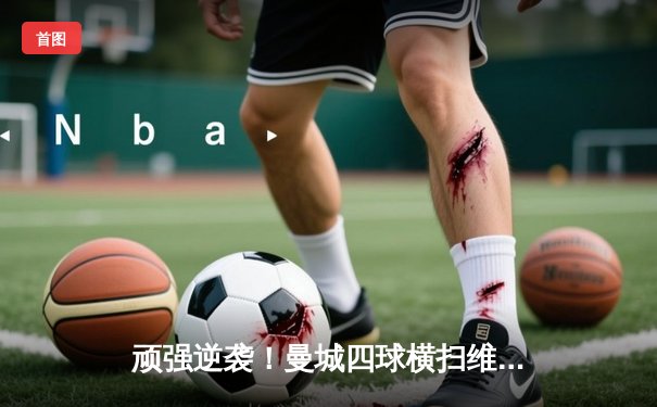 顽强逆袭！曼城四球横扫维拉，争冠悬念再起