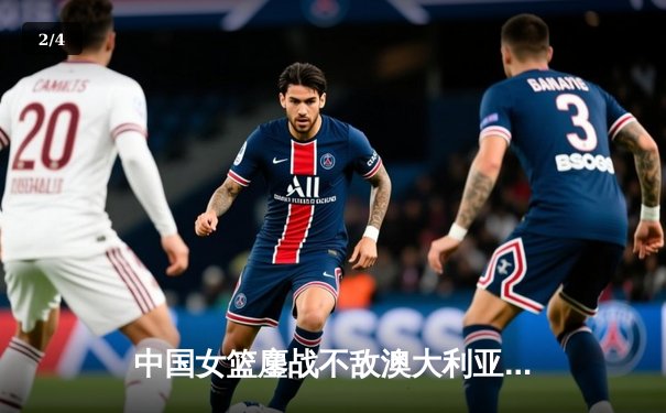 中国女篮鏖战不敌澳大利亚 韩旭独砍23+12难救主 - 2