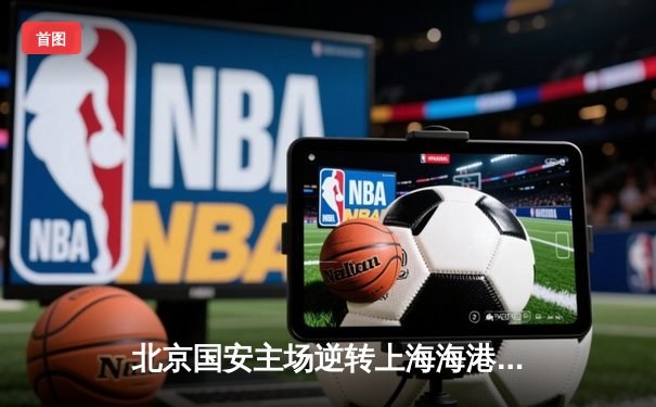 北京国安主场逆转上海海港，张玉宁梅开二度助球队登顶积分榜