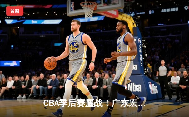 CBA季后赛鏖战！广东宏远加时逆转辽宁本钢，胡明轩35分创生涯新高