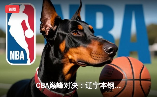CBA巅峰对决：辽宁本钢逆转广东东莞大益，赵继伟关键三分锁定胜局