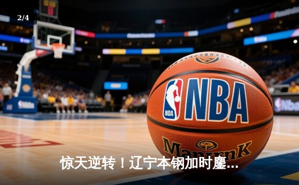 惊天逆转！辽宁本钢加时鏖战险胜广东宏远，赵继伟30分扛起进攻大旗 - 2