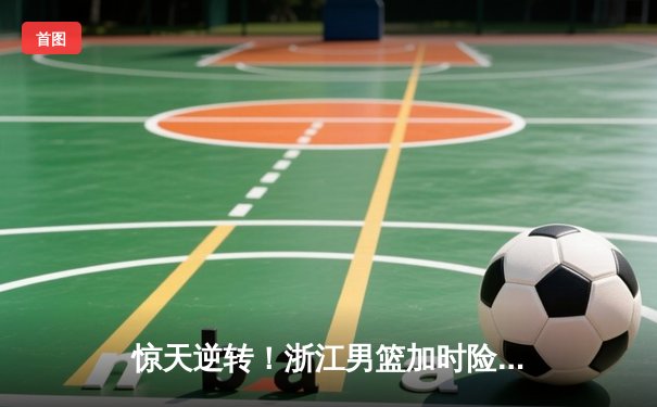 惊天逆转！浙江男篮加时险胜广东，吴前33分导演20分大翻盘