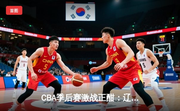 CBA季后赛激战正酣：辽宁本钢加时险胜广东宏远，总比分2-1夺赛点