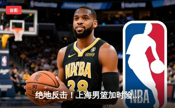 绝地反击！上海男篮加时险胜广东，王哲林狂砍35+18主宰内线