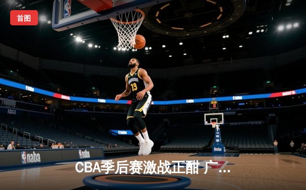 CBA季后赛激战正酣 广东宏远加时险胜浙江广厦夺赛点
