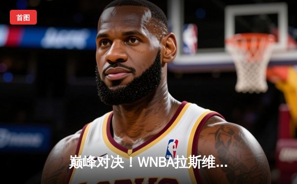 巅峰对决！WNBA拉斯维加斯王牌险胜西雅图风暴 威尔逊砍下30+15统治攻防