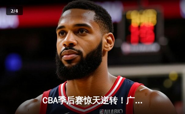 CBA季后赛惊天逆转！广东宏远加时险胜辽宁本钢，胡明轩35分创生涯新高 - 2