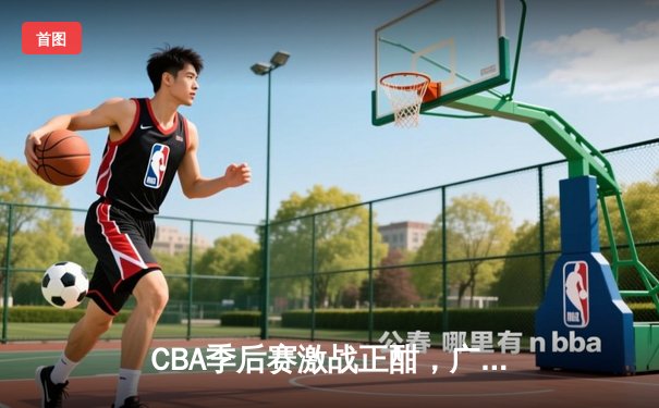 CBA季后赛激战正酣，广东宏远加时险胜辽宁本钢，赵睿关键三分锁定胜局