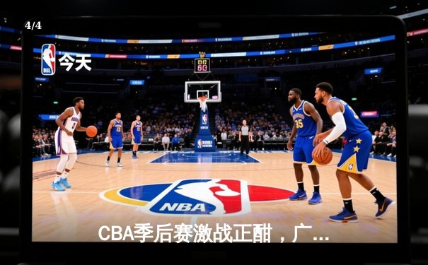 CBA季后赛激战正酣，广东宏远加时险胜辽宁本钢，赵睿关键三分锁定胜局 - 4
