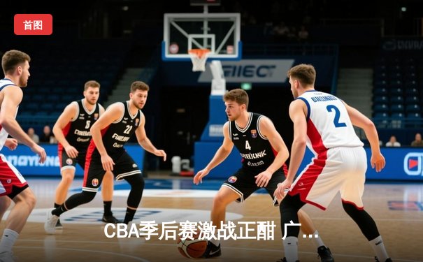 CBA季后赛激战正酣 广东宏远加时险胜辽宁本钢夺赛点