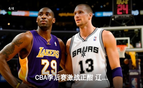 CBA季后赛激战正酣 辽宁本钢加时险胜广东东莞大益总分2-1领先 - 4