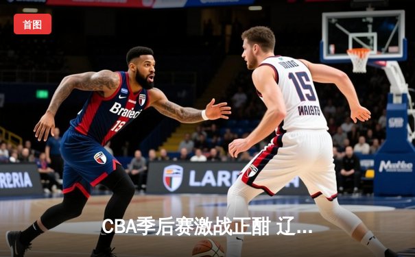 CBA季后赛激战正酣 辽宁本钢加时险胜广东东莞大益总分2-1领先