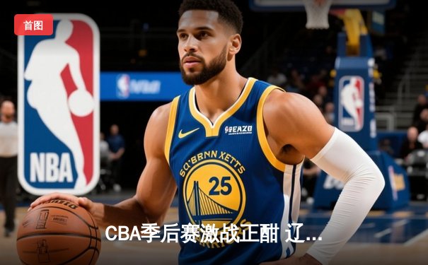 CBA季后赛激战正酣 辽宁本钢加时险胜广东东莞大益总分2-1领先