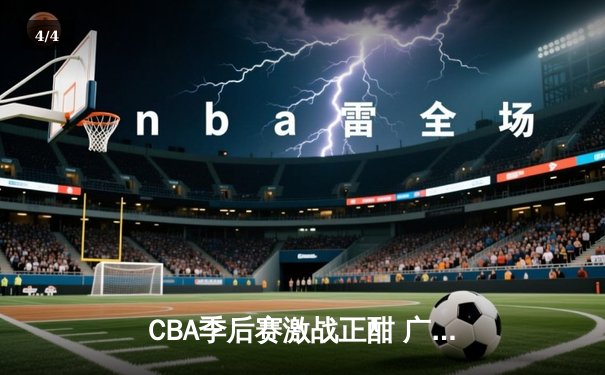 CBA季后赛激战正酣 广东宏远加时险胜浙江稠州夺赛点 - 4