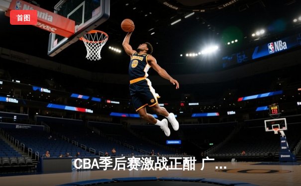 CBA季后赛激战正酣 广东宏远加时险胜辽宁本钢夺赛点