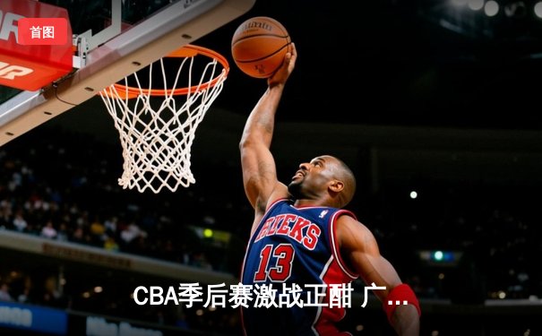 CBA季后赛激战正酣 广东宏远加时险胜辽宁本钢夺赛点