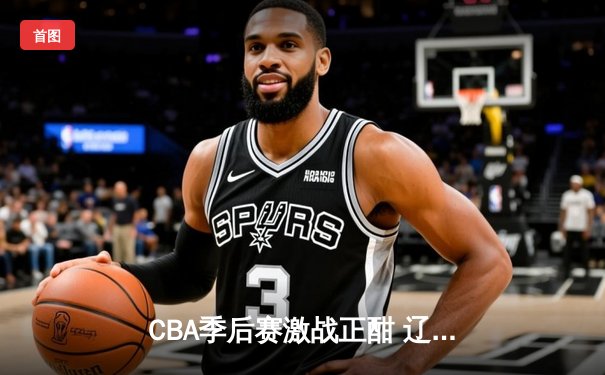 CBA季后赛激战正酣 辽宁本钢加时险胜广东宏远总分2-1领先