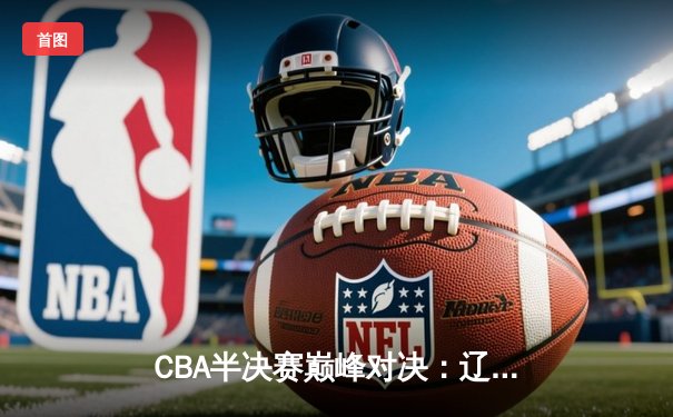 CBA半决赛巅峰对决：辽宁本钢加时险胜广东宏远，总比分2-1拿到赛点