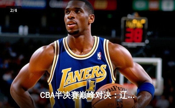CBA半决赛巅峰对决：辽宁本钢加时险胜广东宏远，总比分2-1拿到赛点 - 2
