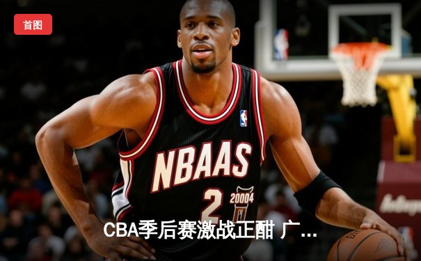 CBA季后赛激战正酣 广东宏远加时险胜浙江稠州迎开门红