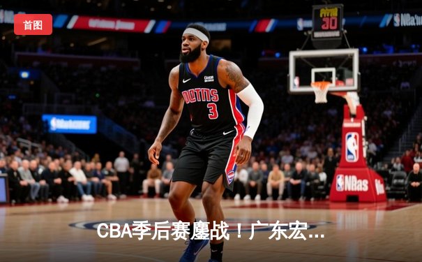 CBA季后赛鏖战！广东宏远加时险胜辽宁本钢，胡明轩砍35分创生涯新高
