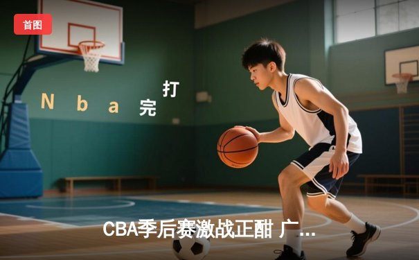 CBA季后赛激战正酣 广东宏远加时险胜辽宁本钢夺赛点