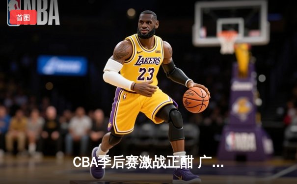 CBA季后赛激战正酣 广东宏远加时险胜辽宁本钢夺赛点